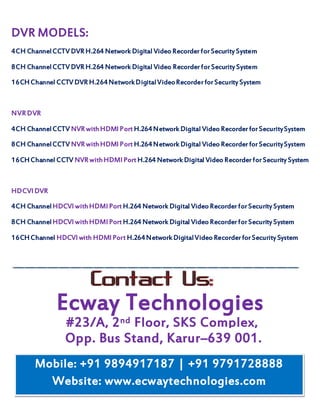 #23/A, 2nd Floor, SKS Complex,
DVR MODELS:
4CH ChannelCCTV DVR H.264 Network Digital Video RecorderforSecurity System
8CH ChannelCCTV DVR H.264 Network Digital Video RecorderforSecurity System
16CHChannel CCTV DVR H.264NetworkDigitalVideoRecorderforSecurity System
NVR DVR
4CH ChannelCCTV NVR withHDMI Port H.264Network Digital Video RecorderforSecuritySystem
8CH ChannelCCTV NVR withHDMI Port H.264Network Digital Video RecorderforSecuritySystem
16CHChannel CCTV NVR withHDMI Port H.264 Network Digital Video RecorderforSecurity System
HDCVI DVR
4CH ChannelHDCVI withHDMI Port H.264 Network Digital Video RecorderforSecurity System
8CH ChannelHDCVI withHDMI Port H.264 Network Digital Video RecorderforSecurity System
16CHChannel HDCVI with HDMI Port H.264Network DigitalVideo RecorderforSecurity System
Ecway Technologies
Opp. Bus Stand, Karur–639 001.
Mobile: +91 9894917187 | +91 9791728888
Website: www.ecwaytechnologies.com
 