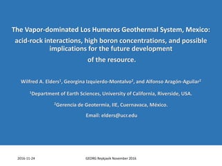 The Vapor-dominated Los Humeros Geothermal System, Mexico:
acid-rock interactions, high boron concentrations, and possible
implications for the future development
of the resource.
Wilfred A. Elders1, Georgina Izquierdo-Montalvo2, and Alfonso Aragón-Aguilar2
1Department of Earth Sciences, University of California, Riverside, USA.
2Gerencia de Geotermia, IIE, Cuernavaca, México.
Email: elders@ucr.edu
2016-11-24 GEORG Reykjavik November 2016
 