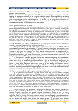 American Research Journal of Humanities & Social Science (ARJHSS)R) 2020
ARJHSS Journal www.arjhss.com Page | 2
ethicalbehavior of civil servants. Public service ethics govern and direct the development of their morality in the
course of their official duties.
Standards of public service ethics pertain to historical features, not something that is unique and immutable.
Based on the national ethical tradition, on Ho Chi Minh's thought on morality; Based on a number of documents
of the Party,and the State which are directly related to the morality of cadres, party members, civil servants and
public employees (especially the Law on Cadres and Civil servants; Law on Public Officials); Based on the
basic principles of the ethics, etc., it is possible to outline some standards of public service ethics for our
officials and civil servants, including the following basic contents:
Firstly, be loyal to the Party and the nation.
This is a foremost important criterion amongst those of public service ethics, which is the basis for
implementing other ethical standards. This moral standard requires cadres and civil servants to be loyal to the
Party's guidelines on national independence and socialism. In the conduct and communication between officials
and public servants, between civil servants and communities, it is necessary to show the trust in socialist ideals
and the determination to follow these ideas. Specifically, in every word and deed when performing public
service activities, officials and public employees need to comply with the Party's guidelines and policies. In the
course of performing each civil service activity, the officials need to understand the value of the work brought to
the Party, the State and the people. Failure to grasp this principle will lead to covetous ambition when
performing public duties. Faithful to Party and the nation also means to be honest at work, to dare to take
responsibility before the Party, the State and the people.
Secondly, the officials need to lead a healthy lifestyle, to be exemplary and diligent cadres and civil servants
who have a high sense of responsibility in public service activities.
Lifestyle is built up from daily habits, expressed by their words and behaviors. Officials and civil
servants are people working in the public authority, so the precondition of healthy and positive lifestyle must
first be expressed in the form of they being strictly adherent to the law. Because if not consistently complying
with the law will lead to acts of abusing their duties, powers, taking advantage of the law's loopholes for
personal gain. Healthy and positive lifestyles of cadres and civil servants are also expressed through their
professional working styles; their proper communication with citizens, their high sense of responsibility and
finally through their successful completion of the assigned tasks.
A positive healthy lifestyle is associated with the basic moral qualities such as cần (assiduousness),
kiệm (prudence), liêmchính (integrity), chícôngvôtư (righteousness, and impartiality). According to President
Ho Chi Minh, "cần" is the first word in the compound adjective "cầncù", in English it means being diligent, and
assiduous to finsih the assigned task. "Kiem" is the second word in the compound adjective "tiếtkiệm", in
English, it means being economical, and prudent. "Liêm" is the first word in the compound adjective
"liêmchính" or "liêmkhiết", in English, it means integrity. "Chính" means that being straightforward, being
scrupulous, doing the right thing for the common benefit of many people. "Chícôngvôtư" means that to put the
interests of society, and communities ahead of the individual interests.
Thirdly, civil servants need to be highly cooperative and supportive in performing public duties.
In the performance of official duties, each cadre and civil servant must always put their feet in another's
shoes and serve the interests of the community. Being highly cooperative, collaborative is the novel principle of
morality in modern life, expressed in their attitudes to collaborate and take responsibility in their work, being
willing to accomplish any tasks given to them. When one is highly collaborative, he or she can be seen as a
person who has collective spirit. Collective spirit in turn, when one considers it as their philosophy of life, the
spirit turns to be collectivism. Collectivism is opposite to individualism. Based on the novel principle of
morality in modern life, it should become one of the standards of public service ethics. Each cadre and civil
servant must always have a high collective spirit in the performance of official duties, thereby contributing to
the cleaning of the complexity of the government, making the administrative apparatus effective and efficient in
order to serve the interests and benefits of the people, the society and the State.
Fourth, civil servant must be altruistic. The main task of cadres and civil servants is to work in the
bureaucracy to serve the Party, the State and the people. The purpose of being adherent to the orders from
superiors or reaching a consensus at work is just to accomplish given tasks. The nature of our state is the state of
the people, by the people, for the people. Therefore, civil service is an activity aimed at exercising the power of
the people, serving the interests of the people, collecting opinions from the people and promoting the autonomy
of the people. To do this, each cadre and civil servant must understand thoroughly Ho Chi Minh's view: cadres
and civil servants must be truly "public servants" and "people's servants". All activities of cadres and civil
servants (or civil service activities) are ultimately aimed at serving the people: “All benefits are for the people /
 