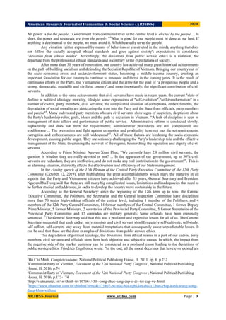 American Research Journal of Humanities & Social Science (ARJHSS)R) 2020
ARJHSS Journal www.arjhss.com Page | 3
All power is for the people…Government from communal level to the central level is elected by the people ... In
short, the power and resources are from the people. "3
What is good for our people must be done at our best; If
anything is detrimental to the people, we must avoid it. Wholeheartedly serve the people.
Any violation (either expressed by means of behaviors or constricted in the mind), anything that does
not follow the socially accepted ethical standards and goes against society's expectations is considered
"deviation from ethical norms". Accordingly, the deviations from public service ethics is a violation, the
departure from the professional ethical standards and is contrary to the expectations of society.
After more than 30 years of renovation, our country has achieved many great historical achievements
on the path of building socialism and defending the Socialist Republic of Vietnam. Bringing our country out of
the socio-economic crisis and underdevelopment status, becoming a middle-income country, creating an
important foundation for our country to continue to innovate and thrive in the coming years. It is the result of
continuous efforts of the Party, the Vietnamese citizen and the army for the goal of "a prosperous people and a
strong, democratic, equitable and civilized country",and more importantly, the significant contribution of civil
servants.
In addition to the some achievements that civil servants have made in recent years, the current "state of
decline in political ideology, morality, lifestyle; some expressions of "self-evolution","self-transformation" in a
number of cadres, party members, civil servants; the complicated situation of corruptions, embezzlements, the
degradation of social morality are desiccating the trust into the Party and the State from officials, party members
and people"4
. Many cadres and party members who are civil servants show signs of suspicion, skepticism about
the Party's leadership roles, goals, ideals and the path to socialism in Vietnam. “A lack of discipline is seen in
management of state affairs and performance of public service. Administrative reform is conducted slowly,
haphazardly and does not meet the requirements; administrative procedures are still complicated and
troublesome ... The prevention and fight against corruption and prodigality have not met the set requirements;
corruption and embezzlements are still widespread”5
. All of these factors are hindering the socio-economic
development, causing public anger. They are seriously challenging the Party's leadership role and the effective
management of the State, threatening the survival of the regime, besmirching the reputation and dignity of civil
servants.
According to Prime Minister Nguyen Xuan Phuc, “We currently have 2.8 million civil servants, the
question is whether they are really devoted or not? ... In the apparatus of our government, up to 30% civil
servants are redundant, they are ineffective, and do not make any real contribution to the government"6
. This is
an alarming situation, it directly affects the effectiveness and efficiency of our State management.
In the closing speech of the 11th Plenum of the Central Party Executive Committee of the 12th Party
Committee (October 12, 2019), after highlighting the great accomplishments which mark the maturity in all
aspects that the Party and Vietnamese citizens have achieved after 35 years, General Secretary and President
Nguyen PhuTrong said that there are still many big complicated issues, limitations and inadequacies that need to
be further studied and addressed, in order to develop the country more sustainably in the future.
According to the General Secretary: since the beginning of the 12th term up to now, the Central
Executive Committee, the Politburo, the Secretariat and the Central Inspection Committee have disciplined
more than 70 senior high-ranking officials of the central level, including 1 member of the Politburo, and 4
members of the 12th Party Central Committee, 14 former members of the Central Committee, 1 former Deputy
Prime Minister, 5 former Ministers, 2 secretaries of the Provincial Party Committee, 5 former Secretaries of the
Provincial Party Committee and 17 comrades are military generals; Some officials have been criminally
sentenced. 7
The General Secretary said that this was a profound and expensive lesson for all of us. The General
Secretary suggested that each cadre, party member and civil servant should regularly self-cultivate, self-study,
self-reflect, self-correct, stay away from material temptations that consequently cause unpredictable losses. It
can be said that these are the clear examples of deviations from public service ethics.
The degradation of political ideology, the deviations from ethical norms in a part of our cadres, party
members, civil servants and officials stem from both objective and subjective causes. In which, the impact from
the negative side of the market economy can be considered as a profound cause leading to the deviations of
public service ethics. Friedrich Engel once wrote: "In the end, all the moral doctrines that have ever existed are
3
Ho Chi Minh, Complete volume, National Political Publishing House, H. 2011, ep. 6, p.232
4
Communist Party of Vietnam, Document of the 12th National Party Congress , National Political Publishing
House, H. 2016, p.74
5
Communist Party of Vietnam, Document of the 12th National Party Congress , National Political Publishing
House, H. 2016, p.173-174
6
http://vietnamnet.vn/vn/chinh-tri/107061/-30--cong-chuc-sang-cap-o-di--toi-cap-ve-.html
7
https://www.nhandan.com.vn/chinhtri/item/41875802-be-mac-hoi-nghi-lan-thu-11-ban-chap-hanh-trung-uong-
dang-khoa-xii.html
 