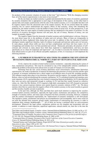 American Research Journal of Humanities & Social Science (ARJHSS)R) 2020
ARJHSS Journal www.arjhss.com Page | 4
the products of the economic situation of society at that time" 8
and whenever "With the changing economic
base, all of the massive superstructure is also more or less reversed9
."
On the one hand, our market economy is guided and dominated by the nature of socialism, guaranteed
by socialist orientation that is appropriate to each stage of development of the country, on the other hand it
operate fully and comply synchronously with the rules of the market economy, so it is inevitable that there will
be negative impacts from the adversarial side of the market economy. We do not entirely blame the market
economy, but we cannot underestimate the negative effects of that economy. Along with stimulating the
productivity, the market economy is also the hotbed of many kinds of social evils. In some perspectives, it can
be said that “there are some aspects of market economy that are antithetical to the nature of socialism. It is the
proclivity of excessive divergence between rich and poor, the cult of money. Because of money, one can
trample on morality, dignity ..."10
The negative impact from the downside of market economy and of globalization is obvious. However,
the most direct cause lies in the problems of cadres and civil servants. Many of them are irresponsible in
conducting the duties, haphazard when doing their given task. In addition to that, the education of political
ideologies remains superficial, therefore, lacks of evidence to persuade and motivate cadres and civil servants.
In some places, people whose noble acts have not been complimented, and those who have made a lot of
wrongdoings and mistakes have not been punished and critized. Democratic principles, the practices of self-
criticism and criticism in many places have both been neglected in implementation, and have not been
specifically set as a basis for inspection and supervision11
, etc. In order to overcome the situation of deviations
from ethical norms in a part of our officials and public employees, at first, it is necessary to well implement the
following solutions:
III. A NUMBER OF FUNDAMENTAL SOLUTIONS TO ADDRESS THE SITUATION OF
DEVIATIONS FROM ETHICAL NORMS IN A PART OF VIETNAM'S CIVIL SERVANTS
TODAY
Firstly, improve the socialist-oriented market economy institutions - especially enhancing the system of
laws, mechanisms and policies. This must be considered as one of the indispensable solutions contributed to
address the problem of deviations from ethical norm in a part of Vietnam civil servants today.
Stemming from the rule: social existence determines social consciousness, infrastructure determines
superstructure, the mode of production of material life determines the processes of social activities and the spirit
in general, so economic institutions have a direct impact on all different areas of social life, including morality.
This influence usually takes place in two directions: the positive and the negative. For example, before Doi Moi
Reform, when we had not transformed the economic mechanism, 54.7% considered intuition and emotions were
most important; 69.4% reported that they were limited in measuring financial profitability; 64.5% described that
they were not active and resourceful enough in working; 61.2% said that they mainly focused on collective
values, etc. After Doi Moi Reform, 83.2% required a high daily consumption level; 64% focused on personal
interests is key; person-to-person relations were mainly based on economic relations of 60%12
etc. The above
statistics show that we cannot deny the negative effects of the market economy on the social morality in general
and the morality of public servants in particular.
In the past time, although our Party and State have paid much attention to improving the socialist-
oriented market economy institutions, especially the legal system, mechanisms and policies; the competitive
strength of economic entities, and many types of business has been constantly increasing. However, compared
with the country's development requirements, the "improvement of economic institutions is still slow-paced;
The legislative system, mechanisms and policies are incomprehensive and incompatible, and to some extent do
not meet the demand from economic growth model, requirements of restructuring the economy in order to
implement three strategic breakthroughs...”13
. All of these are having a profound effect on socio-economic
development. Whenever the legal system, mechanism, policies are not complete and inconsistent with one
another, in addition to weak inspection, superficial supervision, relaxed control, etc, then this is the time the
8
Karl Marx and Friedrich Engels, Complete volume, National Political Publishing House, H.1994, ep.20, p. 137
9
Karl Marx and Friedrich Engels, Complete volume, National Political Publishing House, H. 1995, ep. 13, p.15.
10
Communist Party of Vietnam, Document of the Communist Party Congress in the period of reform(Congress
VI, VII, VIII, IX), National Political Publishing House, H. 2005, p.459
11
Communist Party of Vietnam, Document of the Fourth Conference of the Central Executive Committee,
Course XI, National Political Publishing House, H. 2012, p.24.
12
National Science and Technology Program, Project KX-07-04 Value-Oriented personality values and
Education of values. Hanoi 1995, p.101, 102
13
Communist Party of Vietnam. Document of the 12th National Party Congress, National Political Publishing
House, H. 2016, pp.98-99
 