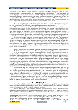 American Research Journal of Humanities & Social Science (ARJHSS)R) 2020
ARJHSS Journal www.arjhss.com Page | 5
lesson from Friedrich Engels is worth mentioning. He once warned that people are willing to violate
professional ethics "whenever they feel they can violate without being punished"14
. Many individuals and
groups of people - among which many are officials and public servants - have taken advantage of the
incompleteness and lack of uniform in the legal system, mechanisms and policies to embezzle in the way that
seriously violates public service ethics, and dampens the hope and expectations of the society. Therefore, it is
especially crucial to improve the market economy institution, enhance the legal system, mechanisms and
policies to prevent the negative impact of the market economy on public service ethics.
Secondly, strengthening the work of propaganda and political education; nurturing desirable qualities
and traits within the officials and public servants such as self-cultivating, self-discipline.
Ethical education aims to help cadres and civil servants understand their positions, roles,
responsibilities and powers in the State administrative apparatus and socio-political organizations. From there,
they can rectify the lifestyles, behaviors, attitudes, actions so as to be in accordance with the ethical standards.
As a result, they will be more aware of being self-disciplined, assiduous, frugal, decent, and altruistic. In
addition, it is significant to implement more educational programs and propaganda so that the civil servants will
be more circumspect about offensive and iconoclastic claims and accusation among the dissidents who are
spreading the seeds of dissatisfaction with the job position, with the income level, with the assigned job.
Revolutionary morality in general, public service ethics of cadres and civil servants in particular do not
exist by chance or "out of thin air". That is the result of the cultivation process, "hard-training day-by-day to
reinforce and strengthen the belief. Just as the gem shines brightly after being polished, the gold becomes purer
after being refined"15
. In order to train and improve the revolutionary morality in general and the public service
ethics in particular, first of all, "Every cadre, every party member must practise self-criticizing, self-reflecting
and self-correcting on a daily basis”16
, so our Party will be more transparent; our cadres and officials will
become public servants in deed.
Thirdly, strengthening inspection and evaluation of the performance of tasks and cross-checking the
powers of officials and public employees, regularly rewarding and disciplining public service activities.
In the task of management of officials and public employees, checking and evaluating the capacity and
attitudes of cadres and civil servants are the key step which serves as a basis for other tasks such as promotion,
appointment, rotation, commendation and discipline...In particular, checking and evaluating the performance of
tasks and powers of civil servants are a necessary task to prevent and address the problems of deviations from
ethical norms. If there were not checks and balances, one would not know exactly what the cadres and civil
servants are doing and with whom they are working. On the basis of the examination and evaluation of the
performance of tasks and powers of officials and public employees, there must exist some forms commendation
or discipline which should be done on a timely manner to secure an ambience of fairness. The reason behind this
would be that to address the problems of deviations from ethical norms, discipline is the most deterrent and
highly effective measure to disabuse officials and public servants.
Commendation is a form of setting someone as an exemplary model for others to take after and
encouraging cadres and civil servants to well perform their roles and duties to make more contributions to the
Party, the state and the people. People when they were born - as C. Marx said - "neither do they bring a mirror
nor are they a philosopher to say that "I am me", so people sometimes have to look at others first, just like
looking in a mirror to realize who they are"17
. President Ho Chi Minh in his opinions on the publication of the
book "Good people and good deeds" (June 1968) said: "Following the example of good people and good deeds
to educate each other is one of the best way to build the Party, build revolutionary organizations, build new
people and new lives." Therefore, rewarding and setting an example must be an indispensable solution to
address the problems of deviations from ethical norms in public service.
IV. CONCLUSION:
Most of our officials and civil servants have a firm ideological stance, uphold the revolutionary ethics,
always consciously improve their professional ethics, greatly contribute to build up a prosperous democratic
country of Vietnam whose people are wealthy and justice is secured.
Besides, there is still a large number of cadres and civil servants whose lifestyle, ethics have shown a
different degree of degradation, and deviated from ethical norms in their civil service. To address the problem of
ethical deviations, in the immediate future, it is necessary to improve the socialist-oriented market economy
14
Karl Marx and Friedrich Engels, Complete volume,National Political Publishing House, H.1995, ep.21, p 425
15
Ho Chi Minh, Complete volume, National Political Publishing House, Hanoi, 2011, ep.11 p. 612
16
Ho Chi Minh, Complete volume, National Political Publishing House, Hanoi, 2011, ep.5 p. 279
17
Karl Marx and Friedrich Engels, Complete volume,National Political Publishing House, H. 2004, ep. 23, p.87
 