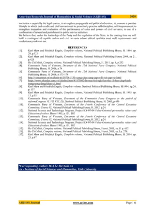 American Research Journal of Humanities & Social Science (ARJHSS)R) 2020
ARJHSS Journal www.arjhss.com Page | 6
institution - especially the legal system; to strengthen propaganda and political education; to promote a positive
lifestyle in which each cradle and civil servant need to proactively practise self-discipline, self-improvement; to
strengthen inspection and evaluation of the performance of tasks and powers of civil servants; to use of a
combination of reward and punishment in public service activities.
We believe that, under the leadership of the Party and the regulation of the State, in the coming time we will
build a contingent of capable cadres and civil servants whose ethical qualities meet well requirements and
revolutionary tasks set out.
REFERENCES
[1]. Karl Marx and Friedrich Engels, Complete volume, National Political Publishing House, H. 1994, ep.
20, p.121
[2]. Karl Marx and Friedrich Engels, Complete volume, National Political Publishing House 2004, ep 21,
p.425
[3]. Ho Chi Minh, Complete volume, National Political Publishing House, H. 2011, ep. 6, p.232
[4]. Communist Party of Vietnam, Document of the 12th National Party Congress, National Political
Publishing House, H. 2016, p.74
[5]. Communist Party of Vietnam, Document of the 12th National Party Congress, National Political
Publishing House, H. 2016, p.173-174
[6]. http://vietnamnet.vn/vn/chinh-tri/107061/-30--cong-chuc-sang-cap-o-di--toi-cap-ve-.html
[7]. https://www.nhandan.com.vn/chinhtri/item/41875802-be-mac-hoi-nghi-lan-thu-11-ban-chap-hanh-
trung-uong-dang-khoa-xii.html
[8]. Karl Marx and Friedrich Engels, Complete volume, National Political Publishing House, H.1994, ep.20,
p. 137
[9]. Karl Marx and Friedrich Engels, Complete volume, National Political Publishing House, H. 1995, ep.
13, p.15.
[10]. Communist Party of Vietnam, Document of the Communist Party Congress in the period of
reform(Congress VI, VII, VIII, IX), National Political Publishing House, H. 2005, p.459
[11]. Communist Party of Vietnam, Document of the Fourth Conference of the Central Executive
Committee, Course XI, National Political Publishing House, H. 2012, p.24.
[12]. National Science and Technology Program, Project KX-07-04 Value-Oriented personality values and
Education of values. Hanoi 1995, p.101, 102
[13]. Communist Party of Vietnam, Document of the Fourth Conference of the Central Executive
Committee, Course XI, National Political Publishing House, H. 2012, p.24.
[14]. National Science and Technology Program, Project KX-07-04 Value-Oriented personality values and
Education of values. Hanoi 1995, p.101, 102
[15]. Ho Chi Minh, Complete volume, National Political Publishing House, Hanoi, 2011, ep.11 p. 612
[16]. Ho Chi Minh, Complete volume, National Political Publishing House, Hanoi, 2011, ep.5 p. 279
[17]. Karl Marx and Friedrich Engels, Complete volume, National Political Publishing House, H. 2004, ep.
23, p.87
*Corresponding Author: M.A Le Thi Nam An
An - Institute of Social Sciences and Humanities, Vinh University
 