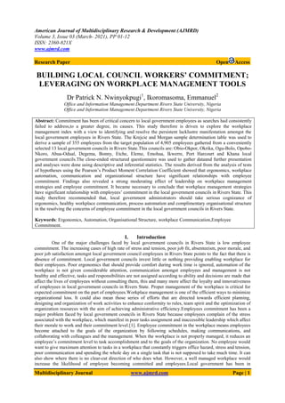 American Journal of Multidisciplinary Research & Development (AJMRD)
Volume 3, Issue 03 (March- 2021), PP 01-12
ISSN: 2360-821X
www.ajmrd.com
Multidisciplinary Journal www.ajmrd.com Page | 1
Research Paper Open Access
BUILDING LOCAL COUNCIL WORKERS’ COMMITMENT;
LEVERAGING ON WORKPLACE MANAGEMENT TOOLS
Dr Patrick N. Nwinyokpugi1
, Ikoromasoma, Emmanuel2
Office and Information Management Department Rivers State University, Nigeria
Office and Information Management Department Rivers State University, Nigeria
Abstract: Commitment has been of critical concern to local government employees as searches had consistently
failed to address,to a greater degree, its causes. This study therefore is driven to explore the workplace
management index with a view to identifying and resolve the persistent lacklustre manifestation amongst the
local government employees in Rivers State. The Krejcie and Morgan sample determination table was used to
derive a sample of 355 employees from the target population of 4,905 employees gathered from a conveniently
selected 13 local government councils in Rivers State.This councils are: Obio-Okpor, Okrika, Ogu-Bolo, Opobo-
Nkoro, Abua-Odual, Degema, Bonny, Etche, Eleme, Emohua, Ikwerre, Port Harcourt and Khana local
government councils.The close-ended structured questionnaire was used to gather dataand further presentation
and analyses were done using descriptive and inferential statistics. The results derived from the analysis of tests
of hypotheses using the Pearson’s Product Moment Correlation Coefficient showed that ergonomics, workplace
automation, communication and organizational structure have significant relationships with employee
commitment. Findings also revealed a strong moderating effect of leadership on workplace management
strategies and employee commitment. It became necessary to conclude that workplace management strategies
have significant relationship with employees’ commitment in the local government councils in Rivers State. This
study therefore recommended that, local government administrators should take serious cognizance of
ergonomics, healthy workplace communication, process automation and complimentary organisational structure
in the resolving the concerns of employee commitment in the local government councils in Rivers State.
Keywords: Ergonomics, Automation, Organisational Structure, workplace Communication,Employee
Commitment.
I. Introduction
One of the major challenges faced by local government councils in Rivers State is low employee
commitment. The increasing cases of high rate of stress and tension, poor job fit, absenteeism, poor morale, and
poor job satisfaction amongst local government council employees in Rivers State points to the fact that there is
absence of commitment. Local government councils invest little or nothing providing enabling workplace for
their employees. Poor ergonomics that should provide comfort during work time is ignored, automation of the
workplace is not given considerable attention, communication amongst employees and management is not
healthy and effective, tasks and responsibilities are not assigned according to ability and decisions are made that
affect the lives of employees without consulting them, this and many more affect the loyalty and innovativeness
of employees in local government councils in Rivers State. Proper management of the workplace is critical for
expected commitment on the part of employees.Workplace management is one of the efficient ways to minimize
organizational loss. It could also mean those series of efforts that are directed towards efficient planning,
designing and organization of work activities to enhance conformity to rules, team spirit and the optimization of
organization resources with the aim of achieving administrative efficiency.Employees commitment has been a
major problem faced by local government councils in Rivers State because employees complain of the stress
associated with the workplace, which manifest in poor tasks assignment and inaccessible leadership which affect
their morale to work and their commitment level.[1]. Employee commitment in the workplace means employees
become attached to the goals of the organization by following schedules, making communications, and
collaborating with colleagues and the management. When the workplace is not properly managed, it reduces an
employee’s commitment level to task accomplishment and to the goals of the organization. No employee would
want to give maximum attention to tasks in a workplace that constantly triggers office hazard, stress and tension,
poor communication and spending the whole day on a single task that is not supposed to take much time. It can
also show where there is no clear-cut direction of who does what. However, a well managed workplace would
increase the likelihood of employee becoming committed and employees.Local government has been in
 