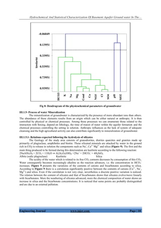 Hydrochemical And Statistical Characterization Of Basement Aquifer Ground water In The…
Engineering Journal www.iajer.com Page | 10
Fig 8: Dendrogram of the physicochemical parameters of groundwater
III.1.5- Process of water Mineralization
The mineralization of groundwater is characterized by the presence of more abundant ions than others.
The abundance of these elements results from an origin which can be either natural or anthropic. It is then
controlled by physical or chemical processes. Among these processes we can enumerate those related to the
interaction with boxing, depend on lithology, the time of transit of water within the aquifer formation and the
chemical processes controlling the setting in solution. Anthropic influences as the lack of system of adequate
cleansing and the high agricultural activity can also contribute significantly to mineralization of groundwater.
III.1.5.1- Relations expected following the hydrolysis of silicates
The Geology of the study area consists of granodiorites, diorites quarzites and granites made up
primarily of plagioclase, amphiboles and biotite. These silicated minerals are attacked by water in the ground
rich in CO2 to release in solution the components such as Na+
, Ca2+
Mg2+
and silica (Figure 9). The first and the
main thing produced to be formed during this deterioration are kaolinite according to the following reaction:
2NaAlSi3O8 + 2CO2 + 11H2O ⇒ Al2Si2O5(OH)4 +2Na+
+ 2HCO3
-
+ 4H4SiO4
Albite (sodic plagioclase) Kaolinite Silica
The acidity of the water which is related to its free CO2 contents decreases by consumption of this CO2.
Water consequently becomes increasingly alkaline as the reaction advances, i.e. the concentration in HCO3
-
increases. Figure 9 presents the variations of the contents of cations and bicarbonates according to silica.
According to Figure 9 there is a correlation significantly positive between the contents of cations (Ca2+
, Na+
,
Mg2+
) and silica. Even if the correlation is not very clear, nevertheless a discrete positive variation is noticed.
The relation between the content of silicates and that of bicarbonates shows that silicates evolve/move linearly
with bicarbonates. More the weathering of silicates advanced, more the chemical composition of water shows an
increase in silica and the bicarbonate concentrations. It is noticed that some points are probably distinguished
and are due to an external pollution.
HCO3
K
Na
Mg
Cond
Ca
NO3
Cl
SO4
pH
SiO2
-0.06049
0.13951
0.33951
0.53951
0.73951
0.93951
Similarité
 