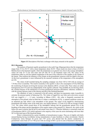 Hydrochemical And Statistical Characterization Of Basement Aquifer Ground water In The…
Engineering Journal www.iajer.com Page | 15
Figure 13: Description of the basic exchanges with clayey minerals in the aquifers
III.2- Discussion
The analysis of basement aquifer groundwater in the north Togo (Dapaong) shows that the temperature
ranges from 27.4 to 30.1°C with a mean temperature about 28.4°C. These results are close to those of [18] in
Burkina Faso in the basement aquifer, where the temperature is in general very close to the average atmospheric
values (28 with 32° C) for well water and (28 with 34° C) for boreholes water [18]. The values of the
temperature reflect as well the ambient temperature at the time of the collection of the samples as the climate of
the season. That confirms the influence of the climate on the groundwater resources with low depth in the area.
At this level, groundwater is more influenced by the seasonal variations of the temperature of the atmospheric
air [19].
The values of pH recorded during the sampling campaign vary from 5.68 to 8.88 with an average of
7.34 thus close to neutrality. This trend to neutrality in the aquifers is due to the consumption of CO2 following
the weathering of silicates involving the increase in the alkalinity (HCO3
-
of water [20]. These values are rather
homogeneous (low CV) and vary independently of the aquifers collected. They probably do not showing clearly
the variation because of the interference of several geochemical processes (dissolution, reduction, oxidation...)
with the mixture between water of the alterites and that of the fractured basement.
The alkalinity of water is connected to the pH system, and these two parameters make it possible to
calculate the pressure partial of balancing CO2. The values of log(pCO2) vary little and evolve/move around
0,03 atm (logpCO 2 = - 1.5 atm). According to Mbonu (1991) , this value is frequently associated the
atmosphere of the ground; what let think that it is about a contribution of CO2 in opened conditions system on
an unlimited gas tank which is the atmosphere of the ground. The values of the log(pCO2) characterizing
groundwater and surface water of the study area, vary largely between -2,78 and -0,18 with an average of about
-1.41. The values which exceed those of the atmosphere indicate that the groundwater gained CO2 of the
breathing of the plants and the degradation of the organic matter of the ground [21]. Moreover, the values of pH
follow the same evolution that the pCO2 and remain lower than 8.3. Therefore alkalinity is essentially made up
of bicarbonates (HCO3
-
) [22] which represent in the majority of the cases the anion dominating with more than
50 % of the total mass of the dissolved charge.
Water is characterized by a great variability of mineralization in space. They are of slightly with fairly
mineral-bearing having nevertheless strong mineralization of some boreholes in urban environment. Electric
Conductivity varies between 24 µs/cm and 1747 µs/cm. [23] showed that the electric conductivity of
groundwater varies from 227 to 1740 µs/cm with an average of 605.3 µs/cm in zone of basement in the basin of
-7
-5
-3
-1
1
3
5
7
9
-7 -5 -3 -1 1 3 5 7
[Ca+Mg-HCO3-SO4]inmeq/L
[Na + K - Cl-] in meq/L
Borehole water
Surface water
Well water
 