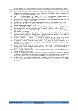 Hydrochemical And Statistical Characterization Of Basement Aquifer Ground water In The…
Engineering Journal www.iajer.com Page | 19
[27]. Rajmohan N. Elango L., 2004. Identification and evolution of hydrogeochemical processes in the
groundwater environment in an area of the Palar and Cheyyar River Basins, Southern India. Environ
Geol 46:47–61 . doi: 10.1007/s00254-004-1012-5
[28]. Loh YS. Banoeng-Yakubo B. Yidana SM., 2012. Hydrochemical Characterisation of
Groundwater in Parts of the Volta Basin, Northern Ghana. Ghana Min J 13:24–32
[29]. Rogers RJ, 1989. Geochemical comparison of ground water in areas of New England, New York, and
Pennsylvania. Ground Water 27:690–712
[30]. Hounslow A., 1995. Water quality data: analysis and interpretation. Lewis Publishers, Boca Raton
[31]. Travi Y, J.Y. GAC, J.Ch. Fontes, B. Fritz, 1987. Reconnaissance chimique et isotopique des eaux de
pluie au Sénégal. Géodynamique 2 (1), p : 43- 53.
[32]. Ousmane. B, J.Ch Fontes J.F Aranyossy, A. Joseph, 1983. Hydrologie isotopique et hydrochimie des
aquifères discontinus de la bande sahélienne et de l’Aïr (Niger). IAEA-SM- 270/59 p : 365-395.
[33]. Aghzar N, Bellouti H et Soudi B., 2001. Pollution nitrique des eaux souterraines au Tadla (Maroc).
Rev. Sci. Eau, 15(2) 459-492.
[34]. Walraevensa K.,Bakundukizea C., Mtonia, Y. E., Campa M. V., 2018. Understanding the
hydrogeochemical evolution of groundwater in Precambrian basement aquifers: A case study of
Bugesera region in Burundi; Journal of Geochemical Exploration.
[35]. Bricha S., Ounine K., Oulkheir S., EL Haloui N., Attarassi B., 2007. Etude de la qualité
physicochimique de la nappe phréatique M’nasra (Maroc). Afrique SCIENCE 03 (3), 391-404.
[36]. El Asslouj J., Kholtei S., El Amrani-Paaza N., Hilali A., 2007. Impact des activités anthropiques sur la
qualité des eaux souterraines de la communauté Mzamza (Chaouia, Maroc). Revue des sciences de
l'eau, vol. 20, n° 3, 309-321.
[37]. Eblin S.G.*, Soro G.M., Sombo A.P., Aka N., Kambiré O. Soro N., 2014. Hydrogéochimie des eaux
souterraines de la région d’Adiaké (Sud-Est côtier de la Côte d’Ivoire), Larhyss Journal, ISSN 1112-
3680, n°17, Mars 2014, pp. 193-214
[38]. Travi. Y, et O. Dia, D. Fohlen, 1988. Hydrogéochimie des eaux souterraines de quelques formations de
socle au Sénégal Oriental. 14 pages.
[39]. Onugba. A., 1990. Contribution à la connaissance des systèmes aquifères de la Haute Benoué (Nigéria)
: Etude hydro chimique et isotopique de zones témoins du socle et du sédimentaire. Vulnérabilité des
forages à la pollution. Thèse de doctorat. Université d’Avignon et des pays de Vaucluse. 183 p.
[40]. Savané I, Soro N. 2001. Caractérisation chimique et isotopique des eaux souterraines du Nord-Ouest de
la Côte: recharge des aquifères discontinus de la région d’Odienné. Africa Géoscience Review, 8(4):
379-390.
 
