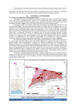 Hydrochemical And Statistical Characterization Of Basement Aquifer Ground water In The…
Engineering Journal www.iajer.com Page | 2
groundwater, the processes influencing this quality, the chemical facies and the influence of geological
formations on the water resources, to monitor the spatial evolution of physicochemical parameters.
II. MATERIAL AND METHODS
II.1- Study area, geological and hydrogeological context
The study area, which is the Birrimian basement of northwestern Togo, is situated between latitude
10°43 ' and 11°08' N, and longitude 0°09 ' and 0°33 E. It is limited to the West by Ghana, North by Burkina
Faso, East and to the South by non-metamorphic primary sedimentary formations of the Togolese part of the
Volta Basin (Oti Basin). Figure 1 shows the location of the study area and the sampling points.
In geological context, the formations of the study area belong to the eastern edge of the West African
Big Craton Man Ridge. This ridge which develops largely in the North-West of the Togolese part, is a vast
geological set well represented in West Africa. It covers an area of about 1345 km2
, belonging to the so-called
stable area, and is located about 600 km north of the capital Lomé. For the reasons of the study, we had taken
part of the sandstones of Dapaong which collect the fractured basement. It is the oldest formation represented in
Togo, where it is attributed to Birrimian in comparison with the Birrimian formations observed in Ghana,
Burkina Faso and Côte d’Ivoire. It consists of granito-gneissic basement and includes diverse crystalline
formations. In comparison with similar formations of the same type in Burkina Faso, they are considered
Archean (or pre-Birrimian) to early Proterozoic (Precambrian C or Birrimian) [7]. There are gneisses,
migmatites, amphibolites, granites, granodiorites and diorites. The geological map is shown in Figure 2.
The main hydrogeological formations of the granito-gneissic basement are those of the great units of
the eastern edge of the West African craton. The fissured medium that constitutes this region is the granito-
gneissic domain whose hydrogeological conditions are relatively homogeneous and correspond to the
lithological families [7]. In crystalline and crystallophyllian environments, the aquifer zones correspond to the
altered surface levels (alterites and alluvium) and deep basement levels (cracks and / or fractures), which are in
many cases superimposed and form the same aquifer system [8]. There are two types of aquifers: the aquifer of
alterites exploited by modern or village wells, the aquifers of fissures and fractures captured by the boreholes
within in case of the programs of drinking water supply in these localities. The alteration of these formations
produces a thick layer of alterites which varies between 2 and 40 m or more.
The climate the Sudanese type characterized by a regime uni modal with one rainy season from May to
October; and the dry season from October to April. The mean annual rainfall recorded at meteorological station
of Dapaong is 1050 mm with a mean temperature of 33.6°C. The total annual evapotranspiration oscillates
between 1600 to 1800 mm [9].
Figure 1: Map of the study area showing the sampling points.
 