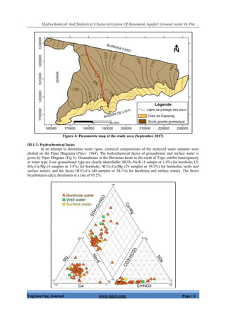 Hydrochemical And Statistical Characterization Of Basement Aquifer Ground water In The…
Engineering Journal www.iajer.com Page | 6
Figure 4: Piezometric map of the study area (September 2017)
III.1.3- Hydrochemical facies
In an attempt to determine water types, chemical compositions of the analyzed water samples were
plotted on the Piper Diagrams (Piper, 1944). The hydrochemical facies of groundwater and surface water is
given by Piper Diagram (Fig 5). Groundwater in the Birrimian basin in the north of Togo exhibit heterogeneity
in water type. Four groundwater type are clearly identifiable: HCO3-Na-K (1 sample or 1.4%) for borehole; Cl-
SO4-Ca-Mg (4 samples or 5.4%) for borehole; HCO3-Ca-Mg (29 samples or 39.2%) for boreholes, wells and
surface waters; and the facies HCO3-Ca (40 samples or 54.1%) for boreholes and surface waters. The facies
bicarbonates calcic dominates at a rate of 93.2%.
 