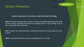 Online Promotion
Include Intramurals in an article on the Dal Student Life Blog.
Why: First year students want to learn as much as possible about Dalhousie prior
to their arrival. Including intramurals in a posting such as “top 10 things to do at
Dal” would grab their attention.
How: Contact the communications coordinator and have a script ready for them
to post.
When: Anytime during the summer, preferably prior to o-week.
Recommendation
Campus Promotion Summer
Orientation
Online PromotionIMLeagues
Residence Promotion
 