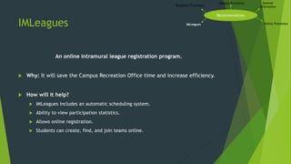 IMLeagues
An online intramural league registration program.
 Why: It will save the Campus Recreation Office time and increase efficiency.
 How will it help?
 IMLeagues includes an automatic scheduling system.
 Ability to view participation statistics.
 Allows online registration.
 Students can create, find, and join teams online.
Recommendation
Campus Promotion Summer
Orientation
Online PromotionIMLeagues
Residence Promotion
 