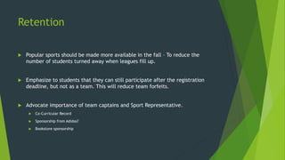 Retention
 Popular sports should be made more available in the fall – To reduce the
number of students turned away when leagues fill up.
 Emphasize to students that they can still participate after the registration
deadline, but not as a team. This will reduce team forfeits.
 Advocate importance of team captains and Sport Representative.
 Co-Curricular Record
 Sponsorship from Adidas?
 Bookstore sponsorship
 