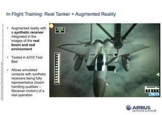 ThisdocumentanditscontentisthepropertyofAirbusDefenceandSpace.
Itshallnotbecommunicatedtoanythirdpartywithouttheowner’swrittenconsent|[AirbusDefenceandSpaceCompanyname].Allrightsreserved.
• Augmented reality with
a synthetic receiver
integrated in the
images of the real
boom and real
environment
• Tested in A310 Test
Bed
• Allows simulated
contacts with synthetic
receivers being fully
representative (boom
handling qualities –
Receiver motion) of a
real operation
10
In Flight Training: Real Tanker + Augmented Reality
 