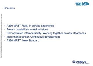 ThisdocumentanditscontentisthepropertyofAirbusDefenceandSpace.
Itshallnotbecommunicatedtoanythirdpartywithouttheowner’swrittenconsent|[AirbusDefenceandSpaceCompanyname].Allrightsreserved.
Contents
• A330 MRTT Fleet: In service experience
• Proven capabilities in real missions
• Demonstrated interoperability. Working together on new clearances
• More than a tanker. Continuous development
• A330 MRTT New Standard
 