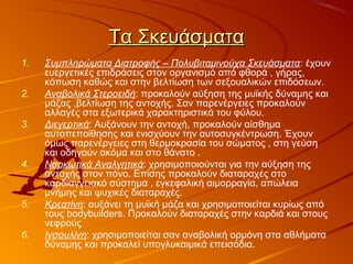 Τα ΣκευάσματαΤα Σκευάσματα
1. Συμπληρώματα Διατροφής – Πολυβιταμινούχα Σκευάσματα: έχουν
ευεργετικές επιδράσεις στον οργανισμό από φθορά , γήρας,
κόπωση καθώς και στην βελτίωση των σεξουαλικών επιδόσεων.
2. Αναβολικά Στεροειδή: προκαλούν αύξηση της μυϊκής δύναμης και
μάζας ,βελτίωση της αντοχής. Σαν παρενέργειες προκαλούν
αλλαγές στα εξωτερικά χαρακτηριστικά του φύλου.
3. Διεγερτικά: Αυξάνουν την αντοχή, προκαλούν αίσθημα
αυτοπεποίθησης και ενισχύουν την αυτοσυγκέντρωση. Έχουν
όμως παρενέργειες στη θερμοκρασία του σώματος , στη γεύση
και οδηγούν ακόμα και στο θάνατο .
4. Ναρκωτικά Αναλγητικά: χρησιμοποιούνται για την αύξηση της
αντοχής στον πόνο. Επίσης προκαλούν διαταραχές στο
καρδιαγγειακό σύστημα , εγκεφαλική αιμορραγία, απώλεια
μνήμης και ψυχικές διαταραχές.
5. Κρεατίνη: αυξάνει τη μυϊκή μάζα και χρησιμοποιείται κυρίως από
τους bodybuilders. Προκαλούν διαταραχές στην καρδιά και στους
νεφρούς
6. Ινσουλίνη: χρησιμοποιείται σαν αναβολική ορμόνη στα αθλήματα
δύναμης και προκαλεί υπογλυκαιμικά επεισόδια.
 