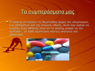 Τα συμπεράσματα μαςΤα συμπεράσματα μας
ΤοΤο dopingdoping αντικρούει τις θεμελιώδης αρχές του ολυμπισμού,αντικρούει τις θεμελιώδης αρχές του ολυμπισμού,
των αθλημάτων και της ιατρικής ηθικής .Αυτό που πρέπει νατων αθλημάτων και της ιατρικής ηθικής .Αυτό που πρέπει να
γνωρίζει ένας αθλητής είναι ότι τογνωρίζει ένας αθλητής είναι ότι το dopingdoping μπορεί να τονμπορεί να τον
σκοτώσει , σε κάθε περίπτωση πάντως σκοτώνει τονσκοτώσει , σε κάθε περίπτωση πάντως σκοτώνει τον
αθλητισμό.αθλητισμό.
 