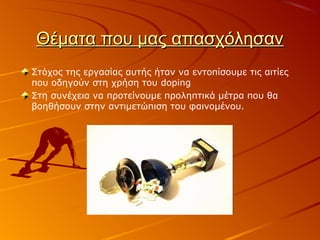 Θέματα που μας απασχόλησανΘέματα που μας απασχόλησαν
Στόχος της εργασίας αυτής ήταν να εντοπίσουμε τις αιτίες
που οδηγούν στη χρήση του doping
Στη συνέχεια να προτείνουμε προληπτικά μέτρα που θα
βοηθήσουν στην αντιμετώπιση του φαινομένου.
 