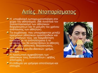 Αιτίες ΝτοπαρίσματοςΑιτίες Ντοπαρίσματος
Η υπερβολική εμπορευματοποίηση στο
χώρο του αθλητισμού. (Με συνέπεια τον
πολλαπλασιασμό των αθλητικών
διοργανώσεων και τη μείωση του χρόνου
ανάπαυσης των αθλητών).
Τα συμβόλαια που υπογράφονται μεταξύ
ορισμένων αθλητικών ομοσπονδιών και
των χορηγών τους για πριμοδότηση
ανάλογα με τα αποτελέσματα ή τα
μετάλλια που θα κατακτήσουν οι αθλητές
σε μεγάλες αθλητικές διοργανώσεις.
Η προβολή ψευδο-ιδανικών: χρήμα,
δύναμη
Η προσωπική αμφισβήτηση των
αθλητικών τους δυνατοτήτων ( φόβος
αποτυχίας )
Η επιθυμία για γρήγορο αποτέλεσμα και
επιτυχία.
 