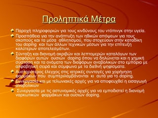 Προληπτικά ΜέτραΠροληπτικά Μέτρα
Παροχή πληροφοριών για τους κινδύνους του ντόπινγκ στην υγεία.
Προσπάθεια για την ανάπτυξη των ηθικών απόψεων για τους
σκοπούς και τα μέσα αθλητισμού, που στοχεύουν στην καταδίκη
του doping και των άλλων τεχνικών μέσων για την επίτευξη
καλύτερων αποτελεσμάτων.
Σύνταξη και διανομή ακριβών και λεπτομερών καταλόγων των
διαφόρων αυτών ουσιών doping όπου να δηλώνεται και η χημική
σύσταση και τα ονόματα των διαφόρων αναβολικών στο εμπόριο με
αλφαβητική σειρά και σύμφωνα με τα διεθνή ψηφίσματα.
Αυστηρότερος έλεγχος στις ιατρικές συνταγές για χορήγηση
φαρμάκων που συμπεριλαμβάνονται κι αυτά για το doping.
Συνεργασία και με τελωνιακές αρχές για να αποφευχθεί η εισαγωγή
αναβολικών
Συνεργασία με τις αστυνομικές αρχές για να εμποδιστεί η διανομή
ναρκωτικών φαρμάκων και ουσιών doping.
 