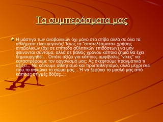 Τα συμπεράσματα μαςΤα συμπεράσματα μας
Η μάστιγα των αναβολικών όχι μόνο στο στίβο αλλά σε όλα τα
αθλήματα είναι γεγονός! Ίσως τα "αποτελέσματα« χρήσης
αναβολικών (όχι σε επίπεδο αθλητικών επιδόσεων) να μην
φαίνονται σύντομα, αλλά σε βάθος χρόνου κάποια ζημιά θα έχει
δημιουργηθεί… Οπότε αξίζει για κάποιες αμφίβολες "νίκες" να
καταστρέφουμε τον οργανισμό μας; Ας σκεφτούμε πραγματικά τι
αξίζει... Να κάνουμε αθλητισμό και πρωταθλητισμό, αλλά μέχρι εκεί
που το σηκώνει το σώμα μας... Ή να ξεφύγει το μυαλό μας από
κάποιες στιγμές δόξας..;;
 