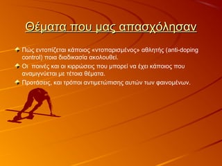 Θέματα που μας απασχόλησανΘέματα που μας απασχόλησαν
Πώς εντοπίζεται κάποιος «ντοπαρισμένος» αθλητής (anti-doping
control) ποια διαδικασία ακολουθεί.
Οι ποινές και οι κιρρώσεις που μπορεί να έχει κάποιος που
αναμιγνύεται με τέτοια θέματα.
Προτάσεις, και τρόποι αντιμετώπισης αυτών των φαινομένων.
 