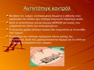 Αντιντόπιγκ κοντρόλΑντιντόπιγκ κοντρόλ
Με βάση τον «νόμο» ντοπαρισμένος θεωρείτε ο αθλητής στον
οργανισμό του οποίου έχει επίσημα ανιχνευτεί παράνομη ουσία.
Κατά το αντιντόπινγκ γίνεται έλεγχος ΜΟΝΟΝ για ουσίες που
υπάγονται στη λίστα των απαγορευμένων .
Η εξωγενής χρήση κάποιων ουσιών δεν ανιχνεύεται με τα συνήθη
τέστ ούρων.
Η επιστήμη του ντόπινγκ προηγείται πάντα εκείνης του
αντιντόπινγκ. Αυτά που χρησιμοποιούνται σήμερα για το ντόπινγκ
οι έλεγχοι τα ανακαλύπτουν «αύριο».
 