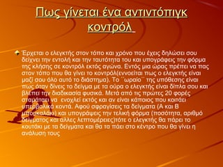 Πως γίνεται ένα αντιντόπιγκΠως γίνεται ένα αντιντόπιγκ
κοντρόλκοντρόλ
Έρχεται ο ελεγκτής στον τόπο και χρόνο που έχεις δηλώσει σου
δείχνει την εντολή και την ταυτότητα του και υπογράφεις την φόρμα
της κλήσης σε κοντρόλ εκτός αγώνα. Εντός μια ώρας πρέπει να πας
στον τόπο που θα γίνει το κοντρόλ(εννοείται πως ο ελεγκτής είναι
μαζί σου όλο αυτό το διάστημα). Το ωραίο της υπόθεσης είναι῾῾ ῾῾
πως όταν δίνεις το δείγμα με τα ούρα ο ελεγκτής είναι δίπλα σου και
βλέπει την διαδικασία φυσικά. Μετά από τις πρώτες 20 φορές
σταμάταει να ενοχλεί εκτός και αν είναι κάποιος που κοιτάει
υπερβολικά κοντά. Αφού σφραγίσεις τα δείγματα (Α και Β
μπουκαλάκι) και υπογράψεις την τελική φόρμα (ποσότητα, αριθμό
δείγματος και αλλες λεπτομέρειες)τότε ο ελεγκτής θα πάρει το
κουτάκι με τα δείγματα και θα τα πάει στο κέντρο που θα γίνει η
ανάλυση τους
 