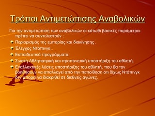 Τρόποι Αντιμετώπισης ΑναβολικώνΤρόποι Αντιμετώπισης Αναβολικών
Για την αντιμετώπιση των αναβολικών οι κάτωθι βασικές παράμετροι
πρέπει να συντελεστούν :
Περιορισμός της εμπορίας και διακίνησης .
Έλεγχος Ντόπινγκ .
Εκπαιδευτικά προγράµµατα.
Σωστή Αθλητιατρική και προπονητική υποστήριξη του αθλητή.
Εναλλακτικές λύσεις υποστήριξης του αθλητή, που θα τον
βοηθήσουν να απαλλαγεί από την πεποίθηση ότι δίχως Ντόπινγκ
δεν µπορεί να διακριθεί σε διεθνείς αγώνες.
 