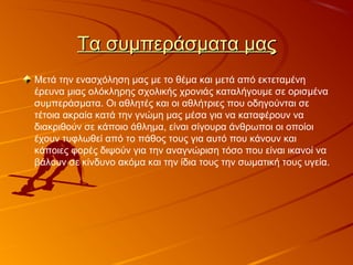 Τα συμπεράσματα μαςΤα συμπεράσματα μας
Μετά την ενασχόληση μας με το θέμα και μετά από εκτεταμένη
έρευνα μιας ολόκληρης σχολικής χρονιάς καταλήγουμε σε ορισμένα
συμπεράσματα. Οι αθλητές και οι αθλήτριες που οδηγούνται σε
τέτοια ακραία κατά την γνώμη μας μέσα για να καταφέρουν να
διακριθούν σε κάποιο άθλημα, είναι σίγουρα άνθρωποι οι οποίοι
έχουν τυφλωθεί από το πάθος τους για αυτό που κάνουν και
κάποιες φορές διψούν για την αναγνώριση τόσο που είναι ικανοί να
βάλουν σε κίνδυνο ακόμα και την ίδια τους την σωματική τους υγεία.
 