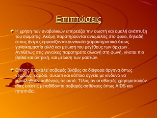 ΕπιπτώσειςΕπιπτώσεις
Η χρήση των αναβολικών επηρεάζει την σωστή και ομαλή ανάπτυξη
του σώματος. Ακόμη παρατηρούνται ανωμαλίες στο φύλο, δηλαδή
στους άντρες εμφανίζονται γυναικεία χαρακτηριστικά όπως
γυναικομαστία αλλά και μείωση του μεγέθους των όρχεων .
Αντιθέτως στις γυναίκες παρατηρείτε αλλαγή στη φωνή, γίνεται πιο
βαθιά και αντρική, και μείωση των μαστών.
Επίσης προκαλεί σοβαρές βλάβες σε διάφορα όργανα όπως
νεφρούς, καρδιά, συκώτι και κάποια αγγεία με κίνδυνο να
προκληθούν ασθένειες σε αυτά. Τέλος αν οι αθλητές χρησιμοποιούν
ίδιες ενέσεις μεταδίδονται σοβαρές ασθένειες όπως AIDS και
ηπατίτιδα.
 