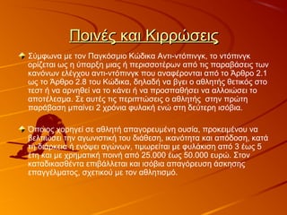 Ποινές και ΚιρρώσειςΠοινές και Κιρρώσεις
Σύμφωνα με τον Παγκόσμιο Κώδικα Αντι-ντόπινγκ, το ντόπινγκ
ορίζεται ως η ύπαρξη μιας ή περισσοτέρων από τις παραβάσεις των
κανόνων ελέγχου αντι-ντόπινγκ που αναφέρονται από το Άρθρο 2.1
ως το Άρθρο 2.8 του Κώδικα, δηλαδή να βγει ο αθλητής θετικός στο
τεστ ή να αρνηθεί να το κάνει ή να προσπαθήσει να αλλοιώσει το
αποτέλεσμα. Σε αυτές τις περιπτώσεις ο αθλητής στην πρώτη
παράβαση μπαίνει 2 χρόνια φυλακή ενώ στη δεύτερη ισόβια.
Όποιος χορηγεί σε αθλητή απαγορευμένη ουσία, προκειμένου να
βελτιώσει την αγωνιστική του διάθεση, ικανότητα και απόδοση, κατά
τη διάρκεια ή ενόψει αγώνων, τιμωρείται με φυλάκιση από 3 έως 5
έτη και με χρηματική ποινή από 25.000 έως 50.000 ευρώ. Στον
καταδικασθέντα επιβάλλεται και ισόβια απαγόρευση άσκησης
επαγγέλματος, σχετικού με τον αθλητισμό.
 