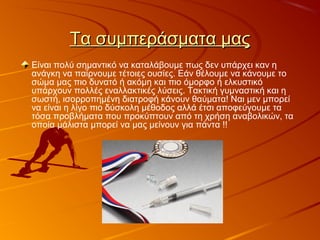 Τα συμπεράσματα μαςΤα συμπεράσματα μας
Είναι πολύ σημαντικό να καταλάβουμε πως δεν υπάρχει καν η
ανάγκη να παίρνουμε τέτοιες ουσίες. Εάν θέλουμε να κάνουμε το
σώμα μας πιο δυνατό ή ακόμη και πιο όμορφο ή ελκυστικό
υπάρχουν πολλές εναλλακτικές λύσεις. Τακτική γυμναστική και η
σωστή, ισορροπημένη διατροφή κάνουν θαύματα! Ναι μεν μπορεί
να είναι η λίγο πιο δύσκολη μέθοδος αλλά έτσι αποφεύγουμε τα
τόσα προβλήματα που προκύπτουν από τη χρήση αναβολικών, τα
οποία μάλιστα μπορεί να μας μείνουν για πάντα !!
 