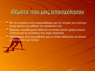 Θέματα που μας απασχόλησανΘέματα που μας απασχόλησαν
Με την εργασία αυτή ενημερωθήκαμε για την ιστορία του ντόπινγκ
στους αιώνες και μάθαμε την προέλευση του.
Βρήκαμε παραδείγματα αθλητών οι οποίοι έκαναν χρήση ουσιών
ντόπινγκ και τις συνέπειες που είχαν αργότερα
Αποτρέψαμε τους συμμαθητές μας οι οποίοι αθλούνται να κάνουν
χρήση αυτών των ουσιών
 