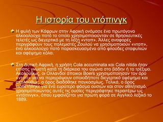 Η ιστορία του ντόπινγκΗ ιστορία του ντόπινγκ
Η φυλή των Κάφρων στην Αφρική ονόμασε ένα πρωτόγονο
αλκοολούχο ποτό το οποίο χρησιμοποιούνταν σε θρησκευτικές
τελετές ως διεγερτικό με τη λέξη «ντοπ». Άλλες αναφορές
περιγράφουν τους πολεμιστές Ζουλού να χρησιμοποιούν «ντοπ»,
ένα αλκοολούχο ποτό παρασκευασμένο από φλούδες σταφυλιών
και αφέψημα κόλα.
Στη Δυτική Αφρική, η χρήση Cola accuminata και Cola nitida ήταν
επίσης γνωστή κατά τη διάρκεια του αγώνα στο βάδην ή το τρέξιμο.
Ακολούθως, οι Ολλανδοί άποικοι Boers χρησιμοποίησαν τον όρο
«ντοπ» για να περιγράψουν οποιοδήποτε διεγερτικό αφέψημα και
ακολούθως, ο όρος διαδόθηκε παγκοσμίως. Τελικά, ο όρος
υιοθετήθηκε για ένα ευρύτερο φάσμα ουσιών και στον αθλητισμό,
χρησιμοποιώντας αυτές τις ουσίες περιγράφτηκε περαιτέρω ως
«ντόπινγκ», όπου εμφανίζεται για πρώτη φορά σε Αγγλικό λεξικό το
1889.
 