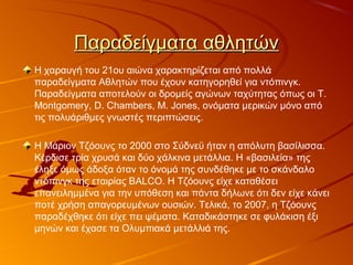 Παραδείγματα αθλητώνΠαραδείγματα αθλητών
Η χαραυγή του 21ου αιώνα χαρακτηρίζεται από πολλά
παραδείγματα Αθλητών που έχουν κατηγορηθεί για ντόπινγκ.
Παραδείγματα αποτελούν οι δρομείς αγώνων ταχύτητας όπως οι T.
Montgomery, D. Chambers, M. Jones, ονόματα μερικών μόνο από
τις πολυάριθμες γνωστές περιπτώσεις.
Η Μάριον Τζόουνς το 2000 στο Σύδνεϋ ήταν η απόλυτη βασίλισσα.
Κέρδισε τρία χρυσά και δύο χάλκινα μετάλλια. Η «βασιλεία» της
έληξε όμως άδοξα όταν το όνομά της συνδέθηκε με το σκάνδαλο
ντόπινγκ της εταιρίας BALCO. Η Τζόουνς είχε καταθέσει
επανειλημμένα για την υπόθεση και πάντα δήλωνε ότι δεν είχε κάνει
ποτέ χρήση απαγορευμένων ουσιών. Τελικά, το 2007, η Τζόουνς
παραδέχθηκε ότι είχε πει ψέματα. Καταδικάστηκε σε φυλάκιση έξι
μηνών και έχασε τα Ολυμπιακά μετάλλιά της.
 