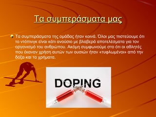 Τα συμπεράσματα μαςΤα συμπεράσματα μας
Τα συμπεράσματα της ομάδας ήταν κοινά. Όλοι μας πιστεύουμε ότι
το ντόπινγκ είναι κάτι ανούσιο με βλαβερά αποτελέσματα για τον
οργανισμό του ανθρώπου. Ακόμη συμφωνούμε στο ότι οι αθλητές
που έκαναν χρήση αυτών των ουσιών ήταν «τυφλωμένοι» από την
δόξα και τα χρήματα.
 