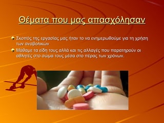 Θέματα που μας απασχόλησανΘέματα που μας απασχόλησαν
Σκοπός της εργασίας μας ήταν το να ενημερωθούμε για τη χρήσηΣκοπός της εργασίας μας ήταν το να ενημερωθούμε για τη χρήση
των αναβολικώντων αναβολικών
Μάθαμε τα είδη τους αλλά και τις αλλαγές που παρατηρούν οιΜάθαμε τα είδη τους αλλά και τις αλλαγές που παρατηρούν οι
αθλητές στο σώμα τους μέσα στο πέρας των χρόνων.αθλητές στο σώμα τους μέσα στο πέρας των χρόνων.
 