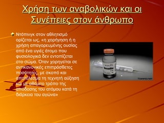 Χρήση των αναβολικών και οιΧρήση των αναβολικών και οι
Συνέπειες στον άνθρωποΣυνέπειες στον άνθρωπο
Ντόπινγκ στον αθλητισμό
ορίζεται ως, «η χορήγηση ή η
χρήση απαγορευμένης ουσίας
από ένα υγιές άτομο που
φυσιολογικά δεν εντοπίζεται
στο σώμα. Όταν χορηγείται σε
αντικανονικές επιπρόσθετες
ποσότητες, με σκοπό και
αποτέλεσμα τη τεχνητή αύξηση
και με αθέμιτο τρόπο της
απόδοσης του ατόμου κατά τη
διάρκεια του αγώνα»
 