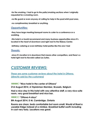 -for the smoking, I had to go to the patio/smoking sections when I originally 
requested for a smoking room. 
-no life guard or even anyway of calling for help in the pool/whirl pool area. 
-no complimentary breakfast or anything. 
Opportunities: 
-they have large meeting/banquet rooms to cater to a conference or a 
wedding. 
-this hotel is a tourist recommend and many business opportunities since it’s 
located in the heart of downtown and right next to the Rideau Center. 
-birthday catering or even birthday hotel parties like the one I had 
Threats: 
-since it’s location is in downtown that means other competitors, and there’s a 
hotel right next to Novotel called Les Suites. 
CUSTOMER REVIEWS: 
These are some customer reviews about the hotel in Ottawa. 
(directly said by the customers) 
"Nice hotel in the center of Ottawa" 
21st August 2014, A TripAdvisor Member, Brussels, Belgium 
Had a nice stay in this hotel with very attentive staff, a very nice suite 
room, very good breakfast and nice bar. 
"Ottawa 4-days" 
8th August 2014, D M, Cambridge, Ontario 
Rooms are clean, beds comfortable but room small. Would of liked a 
useable fridge instead of a minibar. Breakfast buffet worth including 
in cost very tasty. Locations was great. 
 