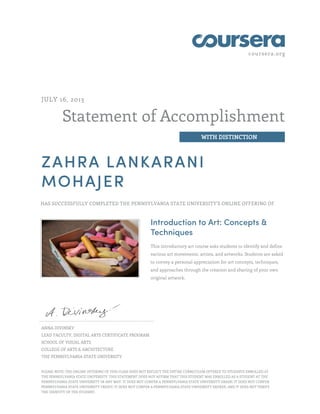 coursera.org
Statement of Accomplishment
WITH DISTINCTION
JULY 16, 2013
ZAHRA LANKARANI
MOHAJER
HAS SUCCESSFULLY COMPLETED THE PENNSYLVANIA STATE UNIVERSITY'S ONLINE OFFERING OF
Introduction to Art: Concepts &
Techniques
This introductory art course asks students to identify and define
various art movements, artists, and artworks. Students are asked
to convey a personal appreciation for art concepts, techniques,
and approaches through the creation and sharing of your own
original artwork.
ANNA DIVINSKY
LEAD FACULTY, DIGITAL ARTS CERTIFICATE PROGRAM
SCHOOL OF VISUAL ARTS
COLLEGE OF ARTS & ARCHITECTURE
THE PENNSYLVANIA STATE UNIVERSITY
PLEASE NOTE: THE ONLINE OFFERING OF THIS CLASS DOES NOT REFLECT THE ENTIRE CURRICULUM OFFERED TO STUDENTS ENROLLED AT
THE PENNSYLVANIA STATE UNIVERSITY. THIS STATEMENT DOES NOT AFFIRM THAT THIS STUDENT WAS ENROLLED AS A STUDENT AT THE
PENNSYLVANIA STATE UNIVERSITY IN ANY WAY. IT DOES NOT CONFER A PENNSYLVANIA STATE UNIVERSITY GRADE; IT DOES NOT CONFER
PENNSYLVANIA STATE UNIVERSITY CREDIT; IT DOES NOT CONFER A PENNSYLVANIA STATE UNIVERSITY DEGREE; AND IT DOES NOT VERIFY
THE IDENTITY OF THE STUDENT.
 