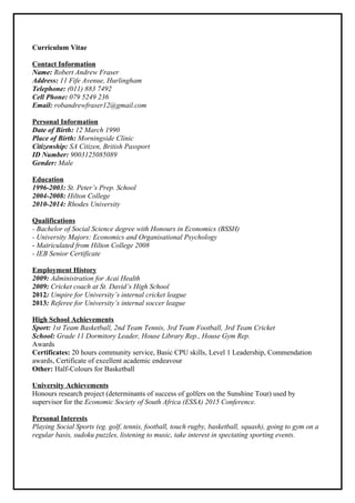 Curriculum Vitae
Contact Information
Name: Robert Andrew Fraser
Address: 11 Fife Avenue, Hurlingham
Telephone: (011) 883 7492
Cell Phone: 079 5249 236
Email: robandrewfraser12@gmail.com
Personal Information
Date of Birth: 12 March 1990
Place of Birth: Morningside Clinic
Citizenship: SA Citizen, British Passport
ID Number: 9003125085089
Gender: Male
Education
1996-2003: St. Peter’s Prep. School
2004-2008: Hilton College
2010-2014: Rhodes University
Qualifications
- Bachelor of Social Science degree with Honours in Economics (BSSH)
- University Majors: Economics and Organisational Psychology
- Matriculated from Hilton College 2008
- IEB Senior Certificate
Employment History
2009: Administration for Acai Health
2009: Cricket coach at St. David’s High School
2012: Umpire for University’s internal cricket league
2013: Referee for University’s internal soccer league
High School Achievements
Sport: 1st Team Basketball, 2nd Team Tennis, 3rd Team Football, 3rd Team Cricket
School: Grade 11 Dormitory Leader, House Library Rep., House Gym Rep.
Awards
Certificates: 20 hours community service, Basic CPU skills, Level 1 Leadership, Commendation
awards, Certificate of excellent academic endeavour
Other: Half-Colours for Basketball
University Achievements
Honours research project (determinants of success of golfers on the Sunshine Tour) used by
supervisor for the Economic Society of South Africa (ESSA) 2015 Conference.
Personal Interests
Playing Social Sports (eg. golf, tennis, football, touch rugby, basketball, squash), going to gym on a
regular basis, sudoku puzzles, listening to music, take interest in spectating sporting events.
 