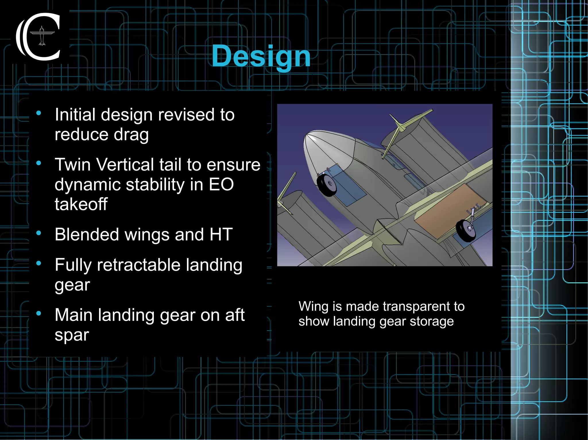 Design

Initial design revised to
reduce drag

Twin Vertical tail to ensure
dynamic stability in EO
takeoff

Blended wings and HT

Fully retractable landing
gear

Main landing gear on aft
spar
Wing is made transparent to
show landing gear storage
 