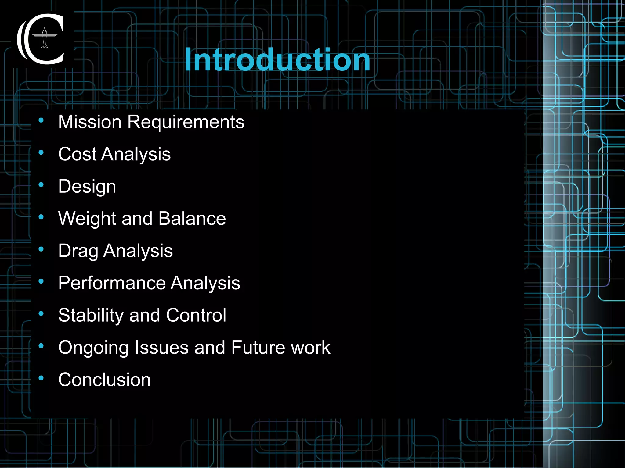 Introduction

Mission Requirements

Cost Analysis

Design

Weight and Balance

Drag Analysis

Performance Analysis

Stability and Control

Ongoing Issues and Future work

Conclusion
 