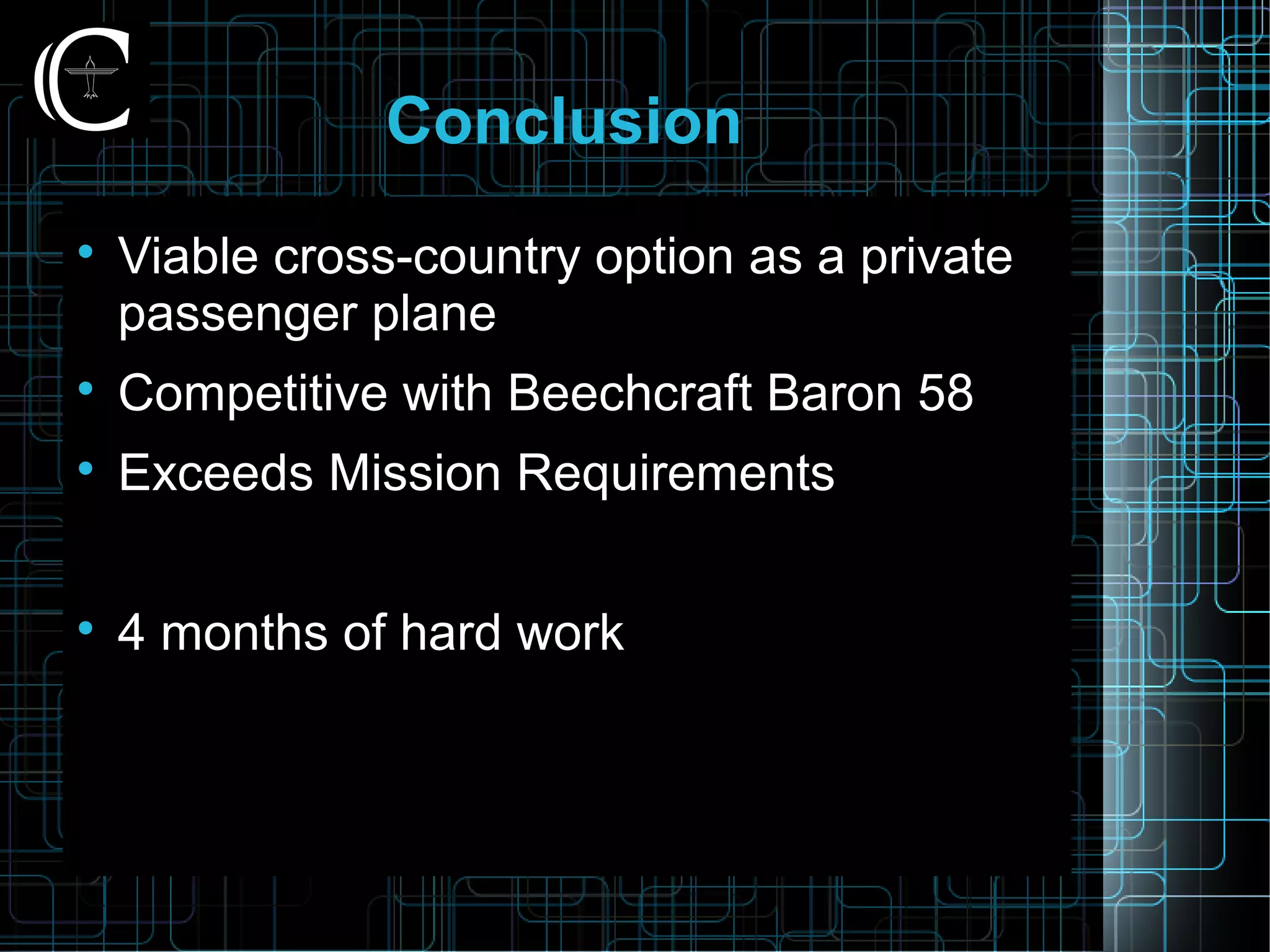 Conclusion

Viable cross-country option as a private
passenger plane

Competitive with Beechcraft Baron 58

Exceeds Mission Requirements

4 months of hard work
 