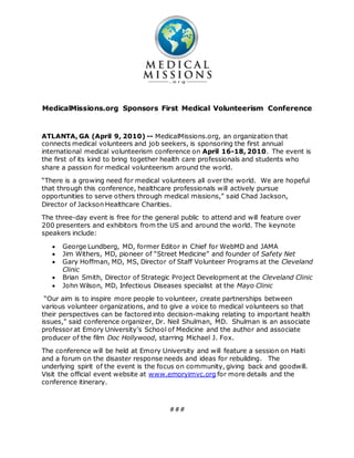 MedicalMissions.org Sponsors First Medical Volunteerism Conference
ATLANTA, GA (April 9, 2010) -- MedicalMissions.org, an organization that
connects medical volunteers and job seekers, is sponsoring the first annual
international medical volunteerism conference on April 16-18, 2010. The event is
the first of its kind to bring together health care professionals and students who
share a passion for medical volunteerism around the world.
“There is a growing need for medical volunteers all over the world. We are hopeful
that through this conference, healthcare professionals will actively pursue
opportunities to serve others through medical missions,” said Chad Jackson,
Director of Jackson Healthcare Charities.
The three-day event is free for the general public to attend and will feature over
200 presenters and exhibitors from the US and around the world. The keynote
speakers include:
 George Lundberg, MD, former Editor in Chief for WebMD and JAMA
 Jim Withers, MD, pioneer of “Street Medicine” and founder of Safety Net
 Gary Hoffman, MD, MS, Director of Staff Volunteer Programs at the Cleveland
Clinic
 Brian Smith, Director of Strategic Project Development at the Cleveland Clinic
 John Wilson, MD, Infectious Diseases specialist at the Mayo Clinic
“Our aim is to inspire more people to volunteer, create partnerships between
various volunteer organizations, and to give a voice to medical volunteers so that
their perspectives can be factored into decision-making relating to important health
issues,” said conference organizer, Dr. Neil Shulman, MD. Shulman is an associate
professor at Emory University’s School of Medicine and the author and associate
producer of the film Doc Hollywood, starring Michael J. Fox.
The conference will be held at Emory University and will feature a session on Haiti
and a forum on the disaster response needs and ideas for rebuilding. The
underlying spirit of the event is the focus on community, giving back and goodwill.
Visit the official event website at www.emoryimvc.org for more details and the
conference itinerary.
###
 