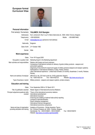 Page 1/3 - Curriculum vitae of 
YALAMOV, Kiril 
European format 
Curriculum Vitae 
Personal information 
First name(s) / Surname(s) YALAMOV, Kiril Georgiev 
Address(es) No.4, entrance D, floor 5, ap.14, Maria Gabrovska str., 5000, Veliko Tarnovo, Bulgaria 
Telephone(s) +359 62630245 Mobile: +359 889019462 
E-mail kikibeta@gmail.com (personal e-mail address) 
Nationality Bulgarian 
Date of birth 21st October 1982 
Gender Male 
Work experience 
Dates From 16th August 2005 
Occupation or position held Marketing Expert in the Marketing department 
Main activities and responsibilities Relation with foreign and local customers. 
Composing of international contracts for delivery of goods (military products – weapons and 
ammunition systems). 
Organizing of documents for export and supply of military products (weapons and weapon systems). 
Participations in international exhibitions (Turkey, Poland, Greece) 
Other international experience – United Arab Emirates (10 months), Kazakhstan (1 month), Pakistan, 
Norway 
Name and address of employer ARCUS Co. No. 219 Vasil Levski str. 5140-Lyaskovets, Bulgaria 
Tel.: +359 61923134 Fax: +359 61922123 Website: http://www.arcus-bg.com 
Type of business or sector Military products – weapons and weapon systems, private company 
Education and training 
Dates From September 2009 to 13th March 2011 
Title of qualification awarded Master degree of International Economics Relations 
Principal subjects/occupational skills 
covered 
Theory of the international economics relations 
International advertisement 
International insurance 
Financing and crediting of external trade activity reporting 
Company’s internationalization 
Export marketing management 
International financial management 
International economics comparisons 
Name and type of organisation 
providing education and training 
Academy of Economics – Dimitar Apostolov Tsenov 
No. 2 Emanuil Chakarov str. 5250 – Svishtov, Bulgaria 
Secretariate: Tel.: +359 63166201, +359 63160491, Fax: +359 63160472 
Website: http://www.uni-svishtov.bg/intranet/EN/ 
 