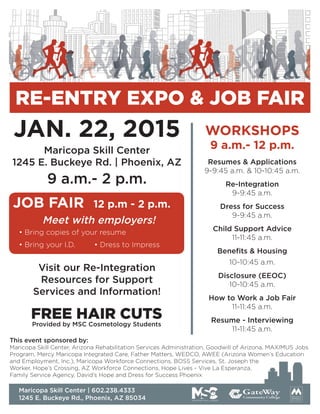JAN. 22, 2015
Meet with employers!
• Bring copies of your resume
• Bring your I.D.		 • Dress to Impress
This event sponsored by:
Maricopa Skill Center, Arizona Rehabilitation Services Administration, Goodwill of Arizona, MAXIMUS Jobs
Program, Mercy Maricopa Integrated Care, Father Matters, WEDCO, AWEE (Arizona Women’s Education
and Employment, Inc.), Maricopa Workforce Connections, BOSS Services, St. Joseph the
Worker, Hope’s Crossing, AZ Workforce Connections, Hope Lives - Vive La Esperanza,
Family Service Agency, David’s Hope and Dress for Success Phoenix
Maricopa Skill Center
1245 E. Buckeye Rd. | Phoenix, AZ Resumes & Applications
9-9:45 a.m. & 10-10:45 a.m.
Re-Integration
9-9:45 a.m.
Dress for Success
9-9:45 a.m.
Child Support Advice
11-11:45 a.m.
Benefits & Housing
10-10:45 a.m.
Disclosure (EEOC)
10-10:45 a.m.
How to Work a Job Fair
11-11:45 a.m.
Resume - Interviewing
11-11:45 a.m.
WORKSHOPS
9 a.m.- 12 p.m.
JOB FAIR 12 p.m - 2 p.m.
9 a.m.- 2 p.m.
Maricopa Skill Center | 602.238.4333
1245 E. Buckeye Rd., Phoenix, AZ 85034
Visit our Re-Integration
Resources for Support
Services and Information!
FREE HAIR CUTS
Provided by MSC Cosmetology Students
RE-ENTRY EXPO & JOB FAIR
 