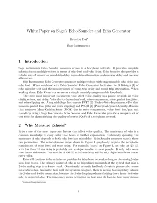 White Paper on Sage’s Echo Sounder and Echo Generator
Renshou Dai∗
Sage Instruments
1 Introduction
Sage Instruments Echo Sounder measures echoes in a telephone network. It provides complete
information on multiple echoes in terms of echo level and echo delay. Echo Sounder also provides a
reliable way of measuring round-trip delay, round-trip attenuation, and one-way delay and one-way
attenuation.
Sage Instruments Echo Generator generates multiple echoes with programmable echo delay and
echo level. When combined with Echo Sounder, Echo Generator facilitates the G.168-type [1] of
echo canceller test and the measurements of round-trip delay and round-trip attenuation. When
working alone, Echo Generator serves as a simple remotely-programmable loop-back.
The three most important parameters that aﬀect voice quality in a phone network are voice
clarity, echoes, and delay. Voice clarity depends on level, voice compression, noise, packet loss, jitter,
and voice clipping etc. Along with Sage Instruments PVIT [2] (Packet-Voice-Impairments-Test that
measures packet loss, jitter and voice clipping) and PSQM [3] (Perceptual-Speech-Quality-Measure
that measures Mean-Opinion-Score (MOS) due to voice compression, voice level loss/gain and
round-trip delay), Sage Instruments Echo Sounder and Echo Generator provide a complete set of
test tools for characterizing the quality-of-service (QoS) of a telephone network.
2 Why Measure Echoes?
Echo is one of the most important factors that aﬀect voice quality. The annoyance of echo is a
common knowledge to every caller that bears no further explanation. Technically speaking, the
annoyance of echo depends on both echo level and echo delay. Echo Sounder measures exactly these
two parameters. The echo tolerance curve shown in Figure 1 graphically depicts the acceptable
combination of echo level and echo delay. For example, based on Figure 1, an echo at -25 dB
with less than 10 ms delay is probably not so objectionable to most people. It only adds some
reverberant side-tones. But an echo of -30 dB at 100 ms delay will be very objectionable to almost
every caller.
Echo will continue to be an inherent problem for telephone network as long as the analog 2-wire
local loop exists. The primary source of echo is the impedance mismatch at the hybrid that links a
2-wire analog loop to a 4-wire trunk. Occasionally, acoustic feedback of certain phones also causes
noticeable echos. No matter how well the hybrid is designed, there is no way to completely balance
the 2-wire and 4-wire connection, because the 2-wire loop impedance (looking down from the 4-wire
side) is unpredictable. The impedance varies depending on how long the loop is, how many phones
∗
renshou@sageinst.com
1
 