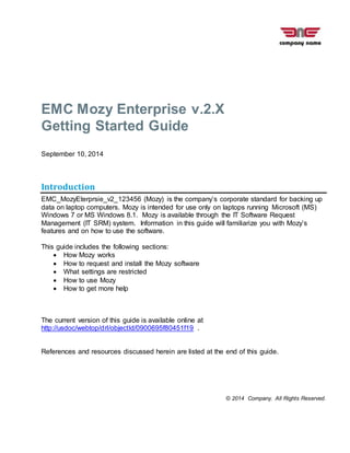© 2014 Company. All Rights Reserved.
EMC Mozy Enterprise v.2.X
Getting Started Guide
September 10, 2014
Introduction
EMC_MozyEterprsie_v2_123456 (Mozy) is the company’s corporate standard for backing up
data on laptop computers. Mozy is intended for use only on laptops running Microsoft (MS)
Windows 7 or MS Windows 8.1. Mozy is available through the IT Software Request
Management (IT SRM) system. Information in this guide will familiarize you with Mozy’s
features and on how to use the software.
This guide includes the following sections:
 How Mozy works
 How to request and install the Mozy software
 What settings are restricted
 How to use Mozy
 How to get more help
The current version of this guide is available online at
http://usdoc/webtop/drl/objectId/0900695f80451f19 .
References and resources discussed herein are listed at the end of this guide.
 