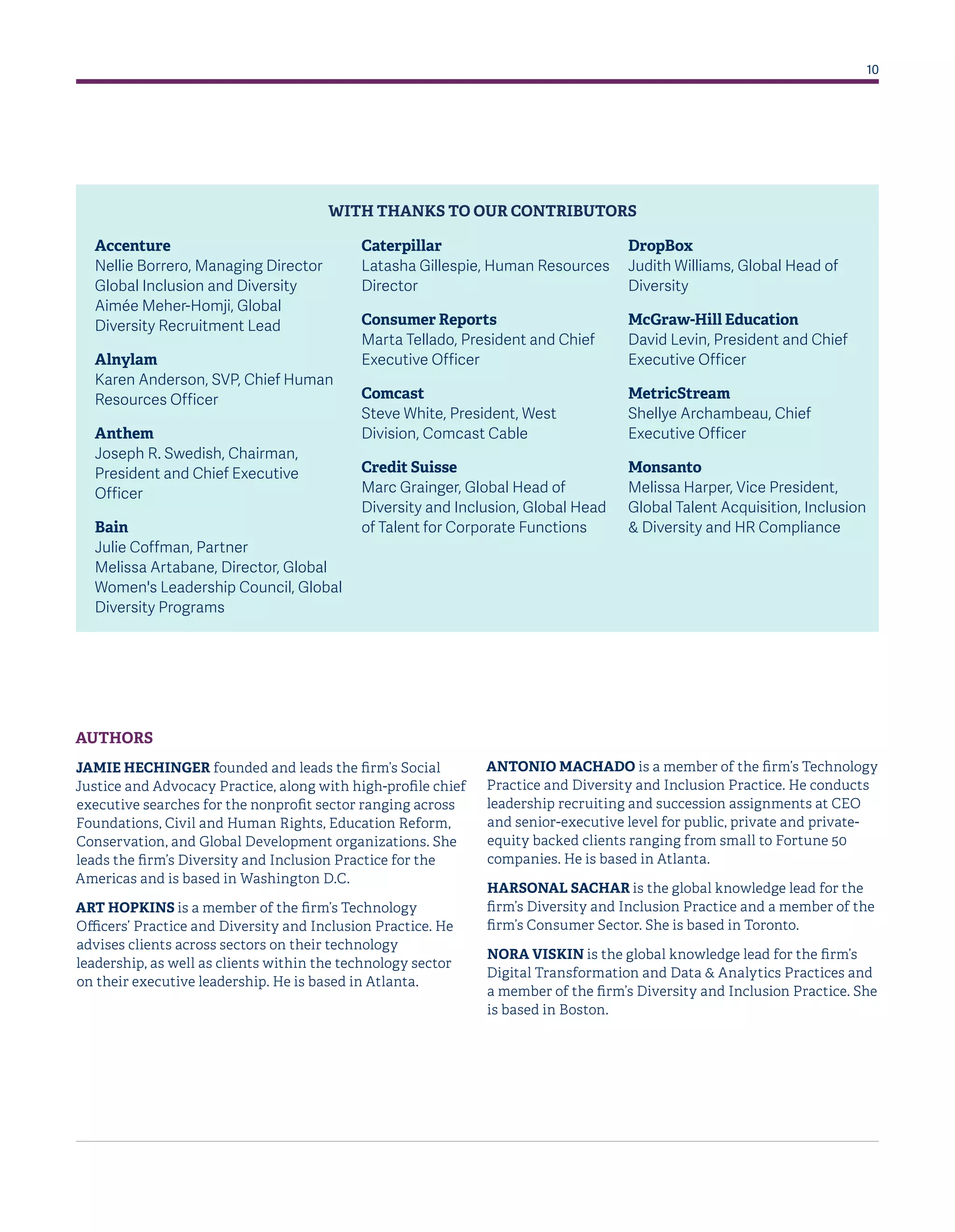 10
AUTHORS
JAMIE HECHINGER founded and leads the firm’s Social
Justice and Advocacy Practice, along with high-profile chief
executive searches for the nonprofit sector ranging across
Foundations, Civil and Human Rights, Education Reform,
Conservation, and Global Development organizations. She
leads the firm’s Diversity and Inclusion Practice for the
Americas and is based in Washington D.C.
ART HOPKINS is a member of the firm’s Technology
Officers’ Practice and Diversity and Inclusion Practice. He
advises clients across sectors on their technology
leadership, as well as clients within the technology sector
on their executive leadership. He is based in Atlanta.
ANTONIO MACHADO is a member of the firm’s Technology
Practice and Diversity and Inclusion Practice. He conducts
leadership recruiting and succession assignments at CEO
and senior-executive level for public, private and private-
equity backed clients ranging from small to Fortune 50
companies. He is based in Atlanta.
HARSONAL SACHAR is the global knowledge lead for the
firm’s Diversity and Inclusion Practice and a member of the
firm’s Consumer Sector. She is based in Toronto.
NORA VISKIN is the global knowledge lead for the firm’s
Digital Transformation and Data & Analytics Practices and
a member of the firm’s Diversity and Inclusion Practice. She
is based in Boston.
Accenture
Nellie Borrero, Managing Director
Global Inclusion and Diversity
Aimée Meher-Homji, Global
Diversity Recruitment Lead
Alnylam
Karen Anderson, SVP, Chief Human
Resources Officer
Anthem
Joseph R. Swedish, Chairman,
President and Chief Executive
Officer
Bain
Julie Coffman, Partner
Melissa Artabane, Director, Global
Women's Leadership Council, Global
Diversity Programs
Caterpillar
Latasha Gillespie, Human Resources
Director
Consumer Reports
Marta Tellado, President and Chief
Executive Officer
Comcast
Steve White, President, West
Division, Comcast Cable
Credit Suisse
Marc Grainger, Global Head of
Diversity and Inclusion, Global Head
of Talent for Corporate Functions
DropBox
Judith Williams, Global Head of
Diversity
McGraw-Hill Education
David Levin, President and Chief
Executive Officer
MetricStream
Shellye Archambeau, Chief
Executive Officer
Monsanto
Melissa Harper, Vice President,
Global Talent Acquisition, Inclusion
& Diversity and HR Compliance
WITH THANKS TO OUR CONTRIBUTORS
 